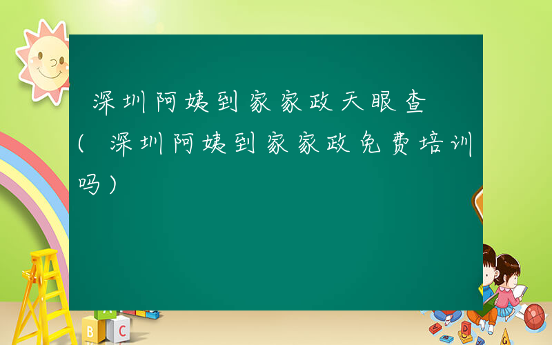 深圳阿姨到家家政天眼查 (深圳阿姨到家家政免费培训吗)